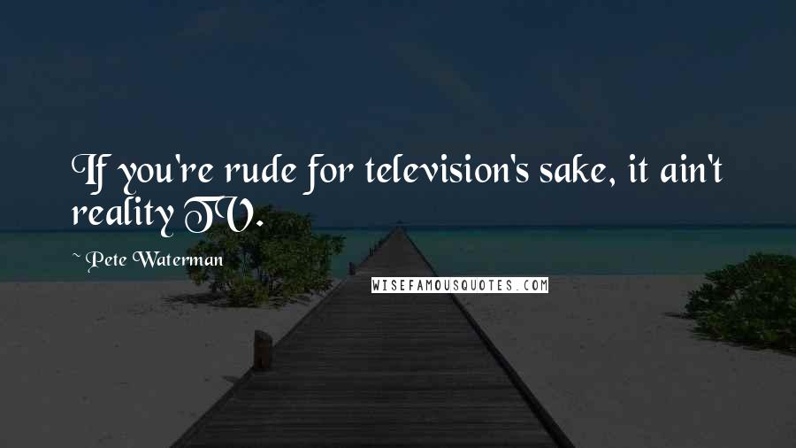 Pete Waterman Quotes: If you're rude for television's sake, it ain't reality TV.