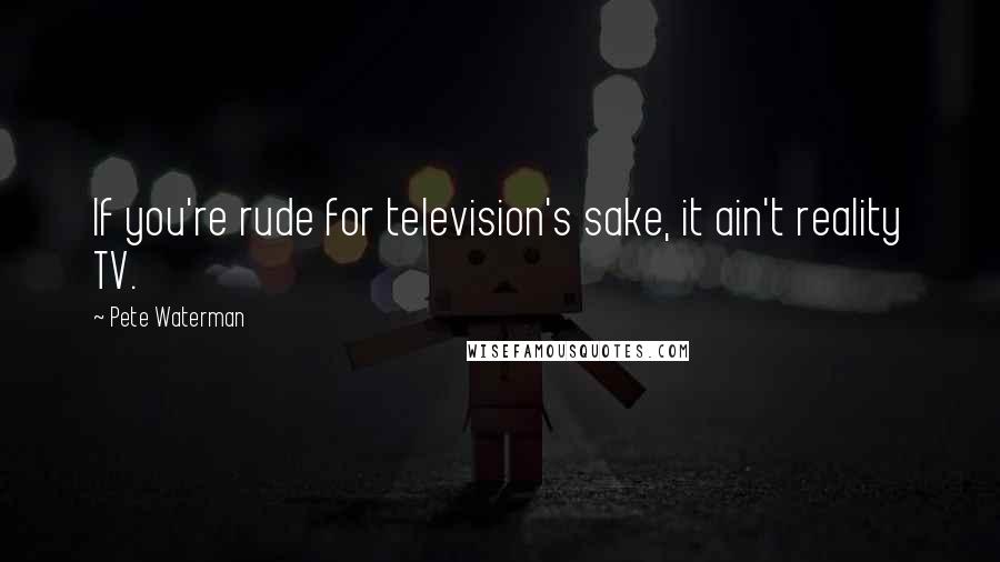 Pete Waterman Quotes: If you're rude for television's sake, it ain't reality TV.