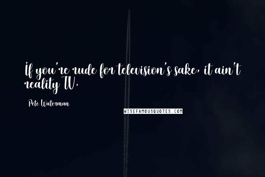 Pete Waterman Quotes: If you're rude for television's sake, it ain't reality TV.