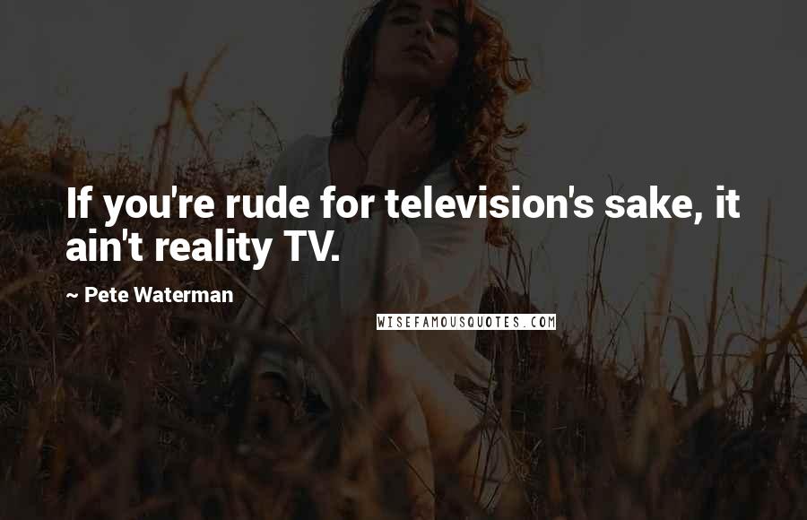 Pete Waterman Quotes: If you're rude for television's sake, it ain't reality TV.