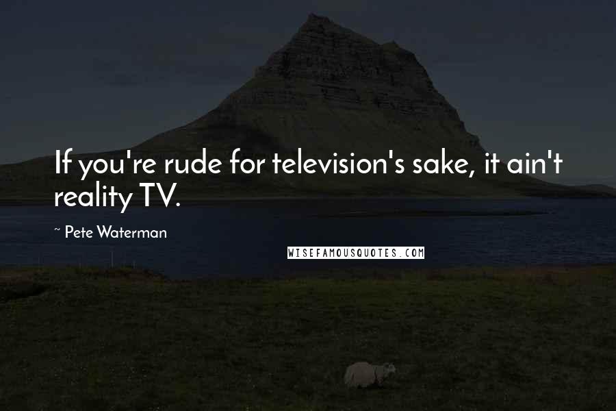 Pete Waterman Quotes: If you're rude for television's sake, it ain't reality TV.