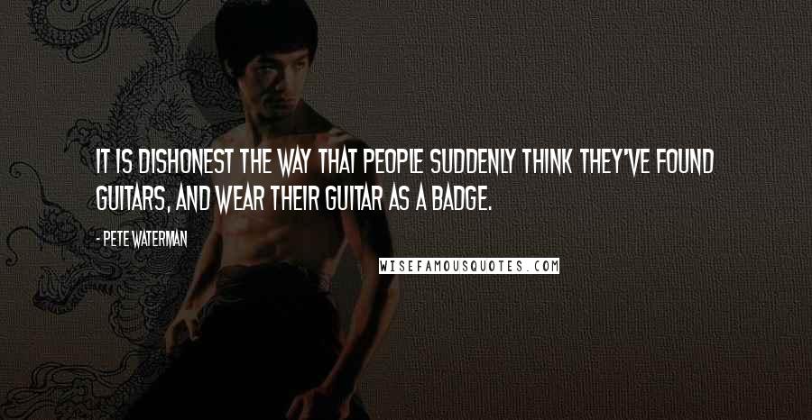 Pete Waterman Quotes: It is dishonest the way that people suddenly think they've found guitars, and wear their guitar as a badge.