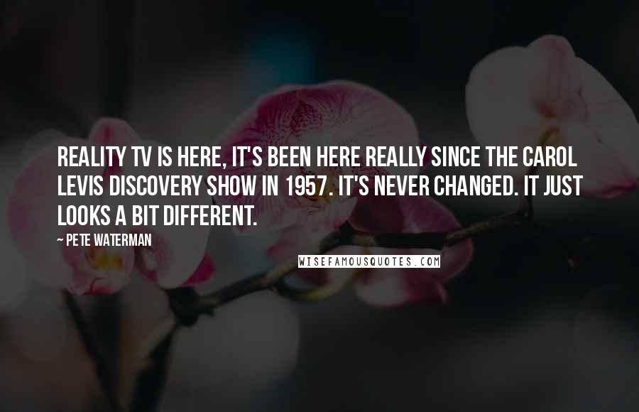 Pete Waterman Quotes: Reality TV is here, it's been here really since the Carol Levis Discovery Show in 1957. It's never changed. It just looks a bit different.