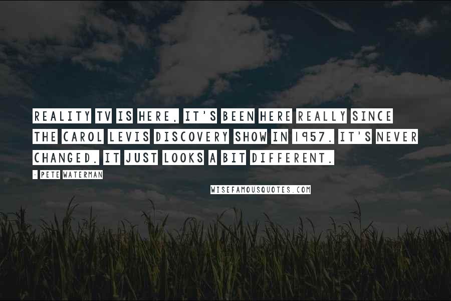 Pete Waterman Quotes: Reality TV is here, it's been here really since the Carol Levis Discovery Show in 1957. It's never changed. It just looks a bit different.