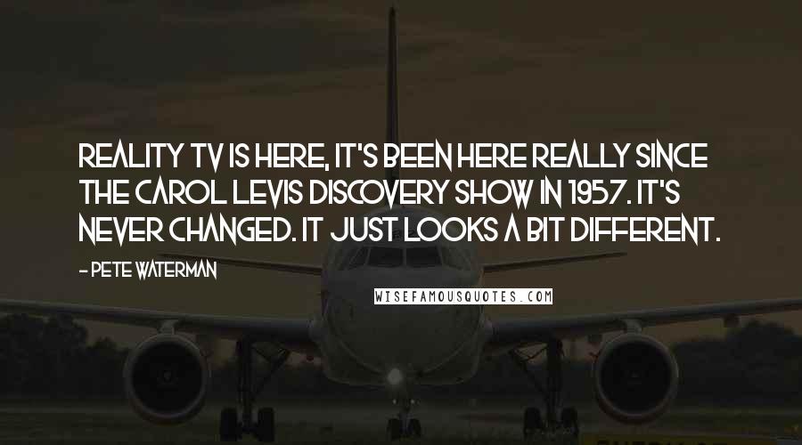 Pete Waterman Quotes: Reality TV is here, it's been here really since the Carol Levis Discovery Show in 1957. It's never changed. It just looks a bit different.