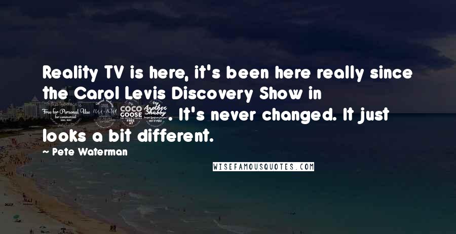 Pete Waterman Quotes: Reality TV is here, it's been here really since the Carol Levis Discovery Show in 1957. It's never changed. It just looks a bit different.