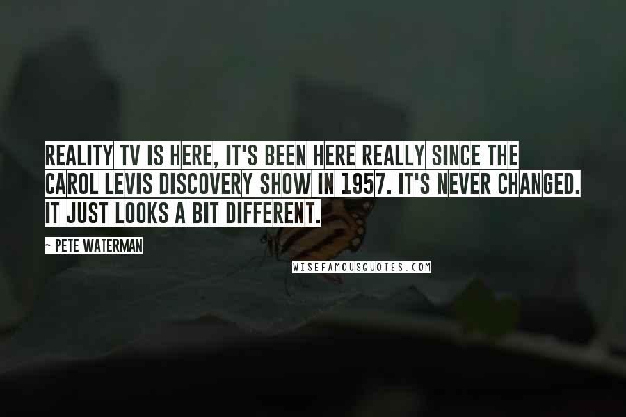 Pete Waterman Quotes: Reality TV is here, it's been here really since the Carol Levis Discovery Show in 1957. It's never changed. It just looks a bit different.