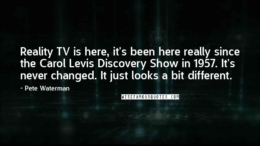 Pete Waterman Quotes: Reality TV is here, it's been here really since the Carol Levis Discovery Show in 1957. It's never changed. It just looks a bit different.