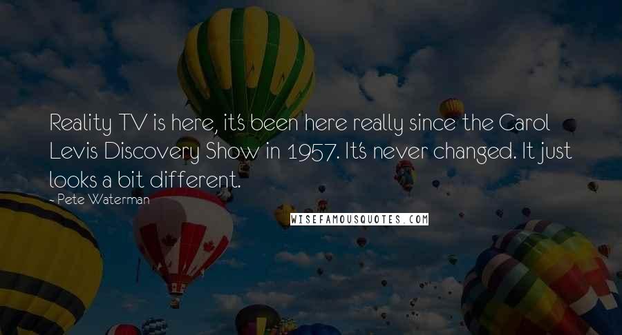 Pete Waterman Quotes: Reality TV is here, it's been here really since the Carol Levis Discovery Show in 1957. It's never changed. It just looks a bit different.