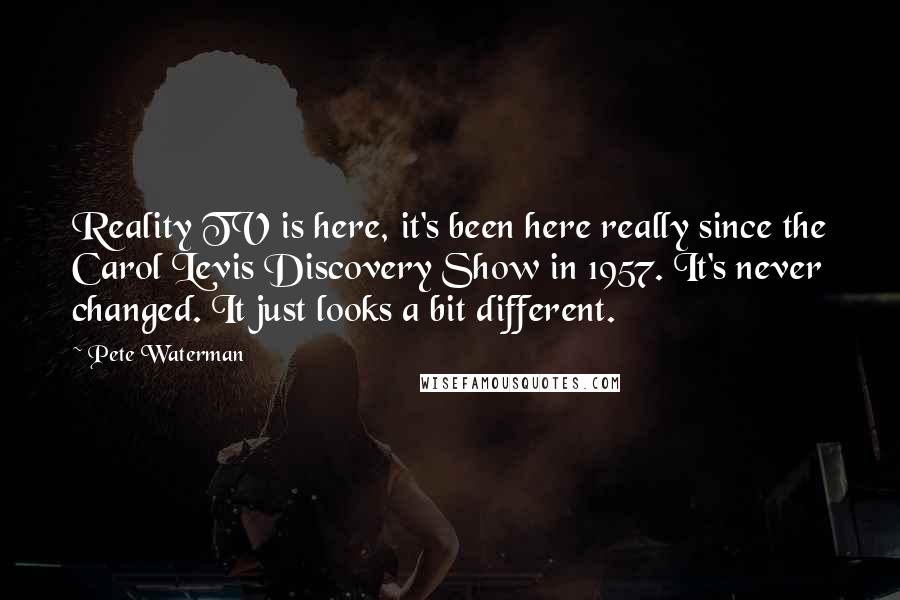 Pete Waterman Quotes: Reality TV is here, it's been here really since the Carol Levis Discovery Show in 1957. It's never changed. It just looks a bit different.
