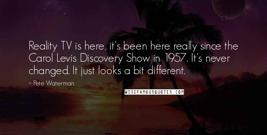 Pete Waterman Quotes: Reality TV is here, it's been here really since the Carol Levis Discovery Show in 1957. It's never changed. It just looks a bit different.