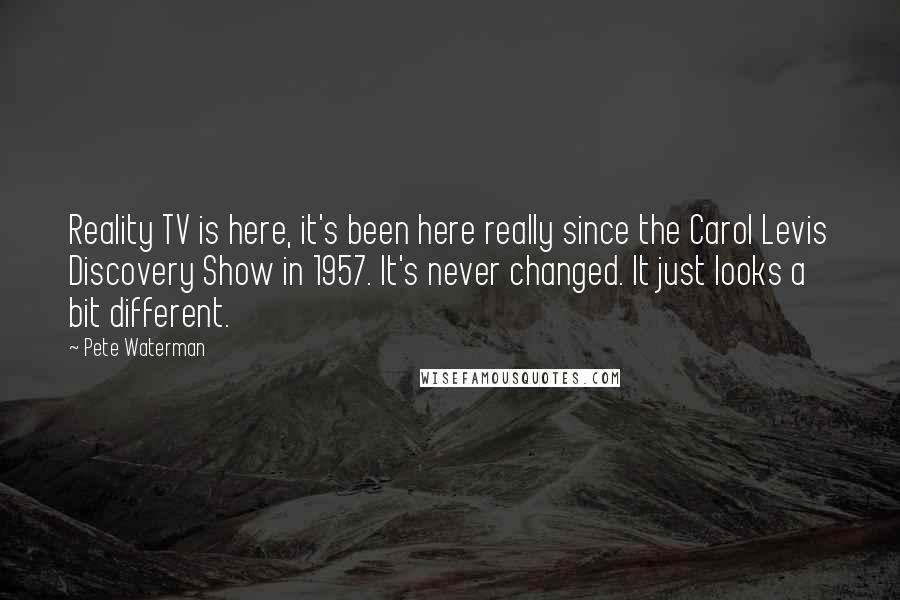 Pete Waterman Quotes: Reality TV is here, it's been here really since the Carol Levis Discovery Show in 1957. It's never changed. It just looks a bit different.