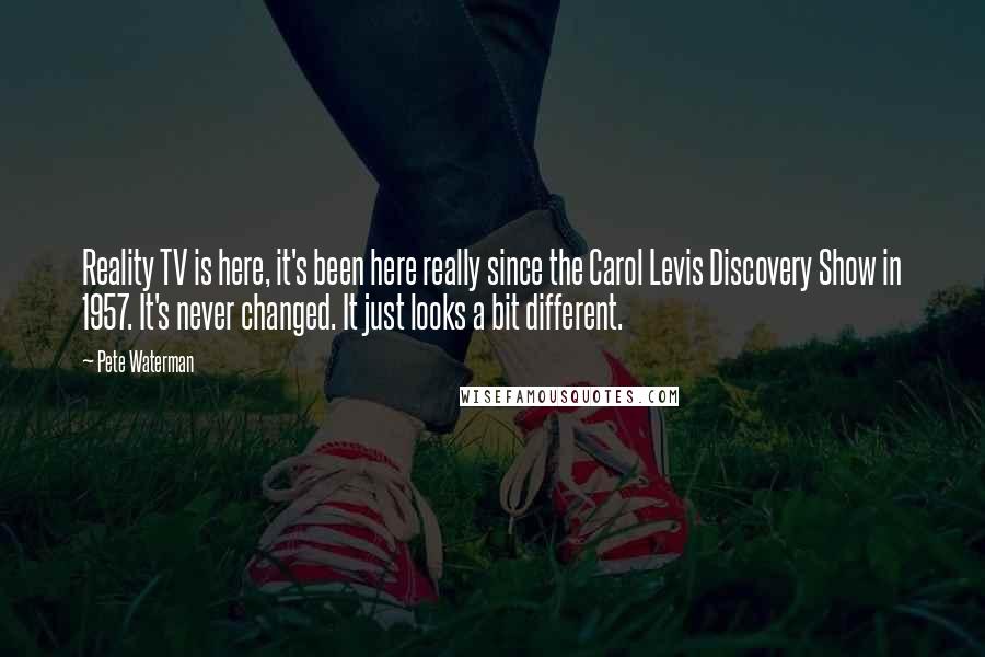 Pete Waterman Quotes: Reality TV is here, it's been here really since the Carol Levis Discovery Show in 1957. It's never changed. It just looks a bit different.