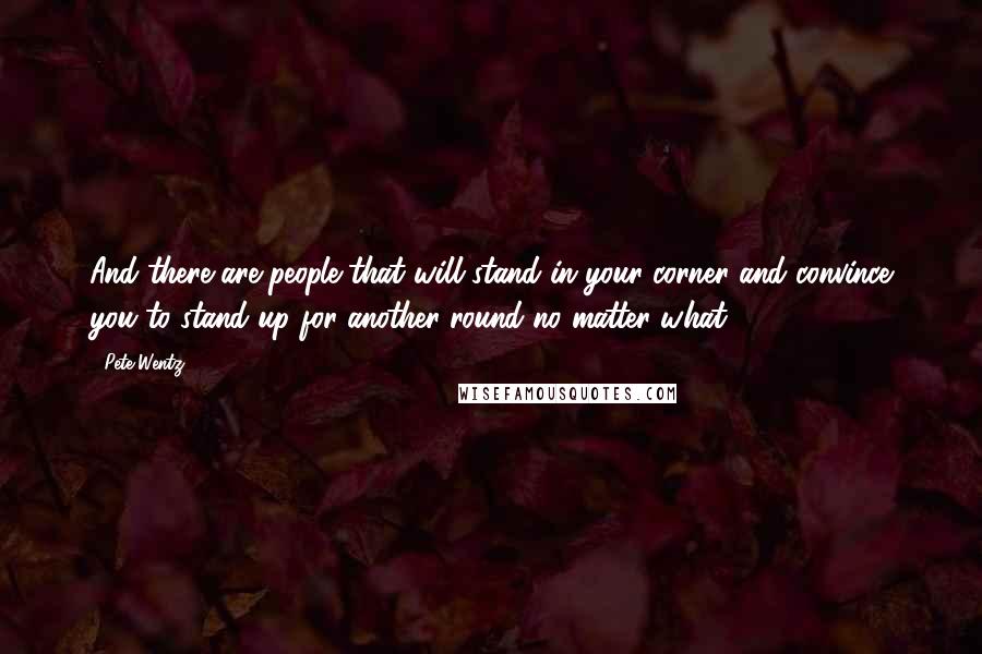 Pete Wentz Quotes: And there are people that will stand in your corner and convince you to stand up for another round no matter what.