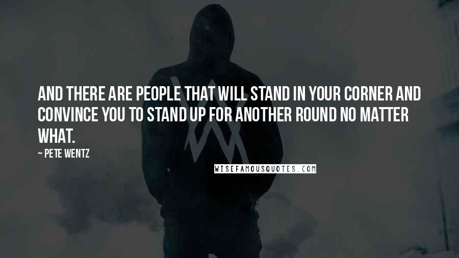 Pete Wentz Quotes: And there are people that will stand in your corner and convince you to stand up for another round no matter what.