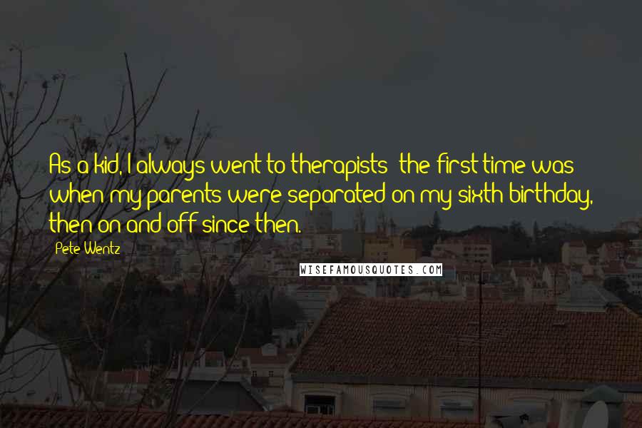 Pete Wentz Quotes: As a kid, I always went to therapists; the first time was when my parents were separated on my sixth birthday, then on and off since then.