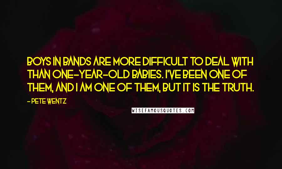 Pete Wentz Quotes: Boys in bands are more difficult to deal with than one-year-old babies. I've been one of them, and I am one of them, but it is the truth.