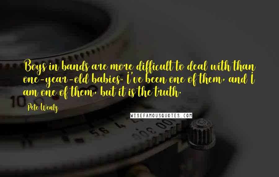 Pete Wentz Quotes: Boys in bands are more difficult to deal with than one-year-old babies. I've been one of them, and I am one of them, but it is the truth.