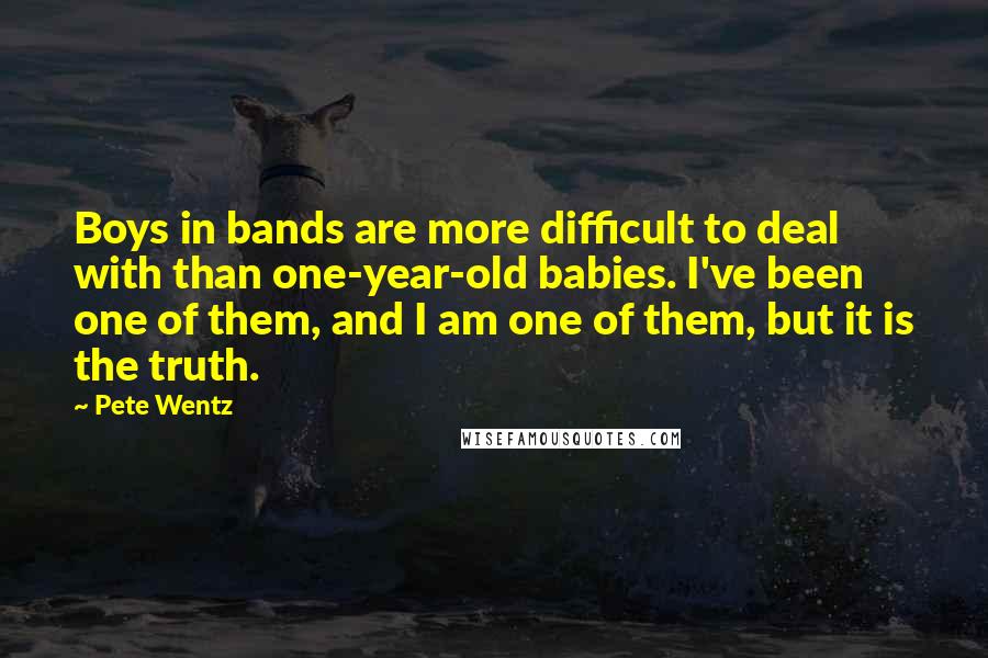 Pete Wentz Quotes: Boys in bands are more difficult to deal with than one-year-old babies. I've been one of them, and I am one of them, but it is the truth.