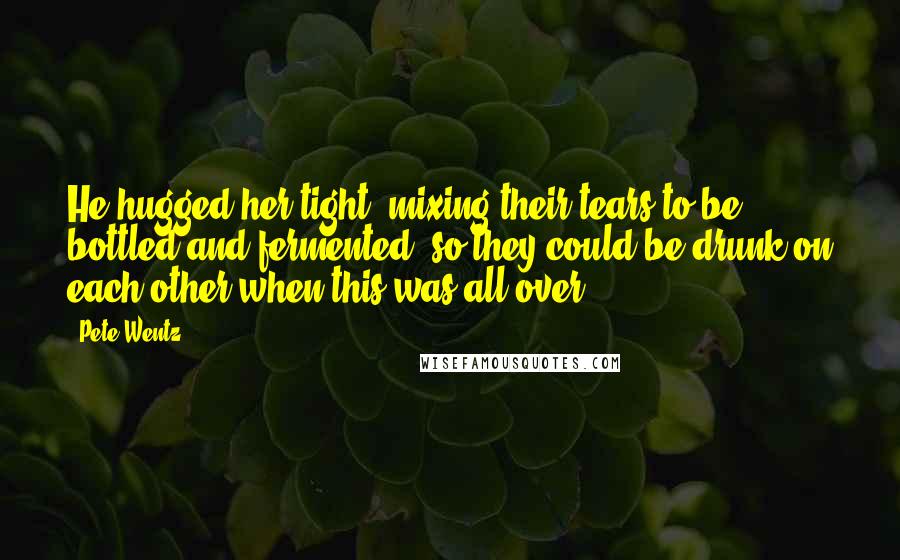 Pete Wentz Quotes: He hugged her tight, mixing their tears to be bottled and fermented, so they could be drunk on each other when this was all over.