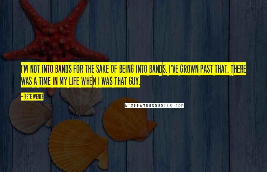 Pete Wentz Quotes: I'm not into bands for the sake of being into bands. I've grown past that. There was a time in my life when I was that guy.