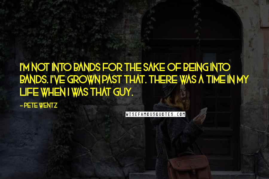 Pete Wentz Quotes: I'm not into bands for the sake of being into bands. I've grown past that. There was a time in my life when I was that guy.
