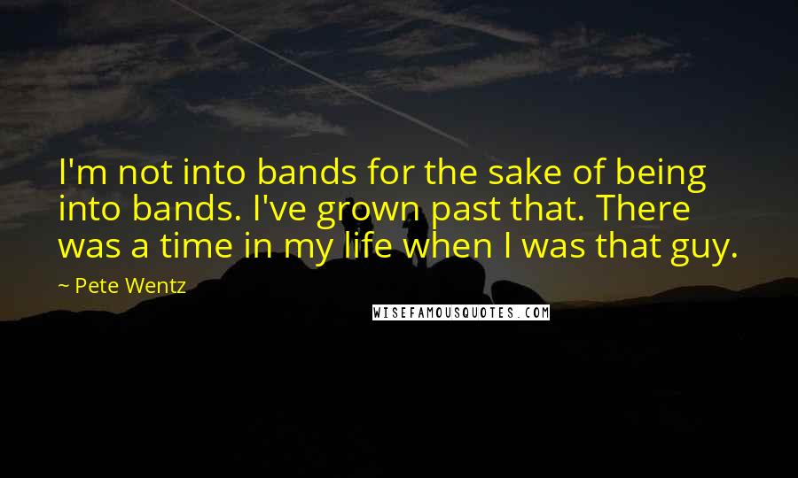Pete Wentz Quotes: I'm not into bands for the sake of being into bands. I've grown past that. There was a time in my life when I was that guy.