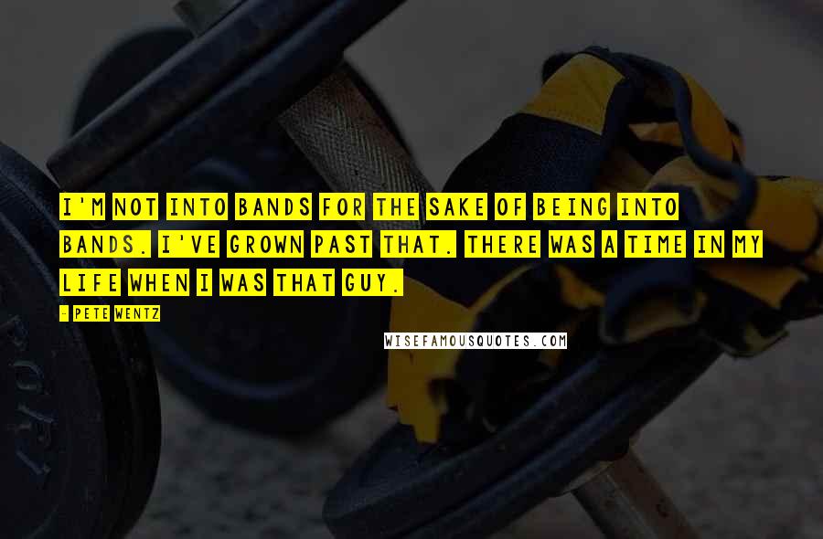 Pete Wentz Quotes: I'm not into bands for the sake of being into bands. I've grown past that. There was a time in my life when I was that guy.