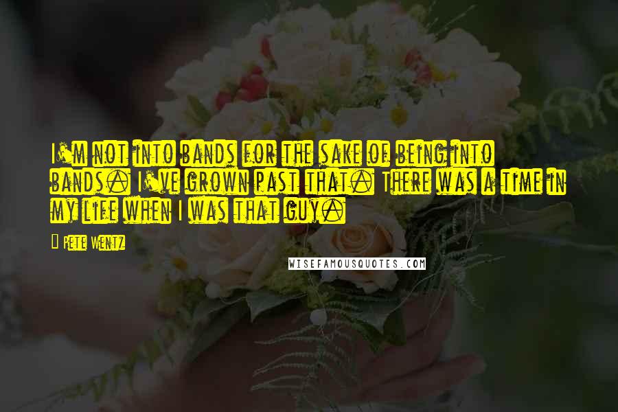 Pete Wentz Quotes: I'm not into bands for the sake of being into bands. I've grown past that. There was a time in my life when I was that guy.