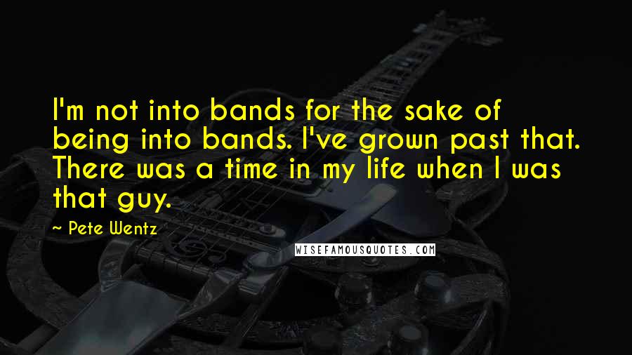 Pete Wentz Quotes: I'm not into bands for the sake of being into bands. I've grown past that. There was a time in my life when I was that guy.