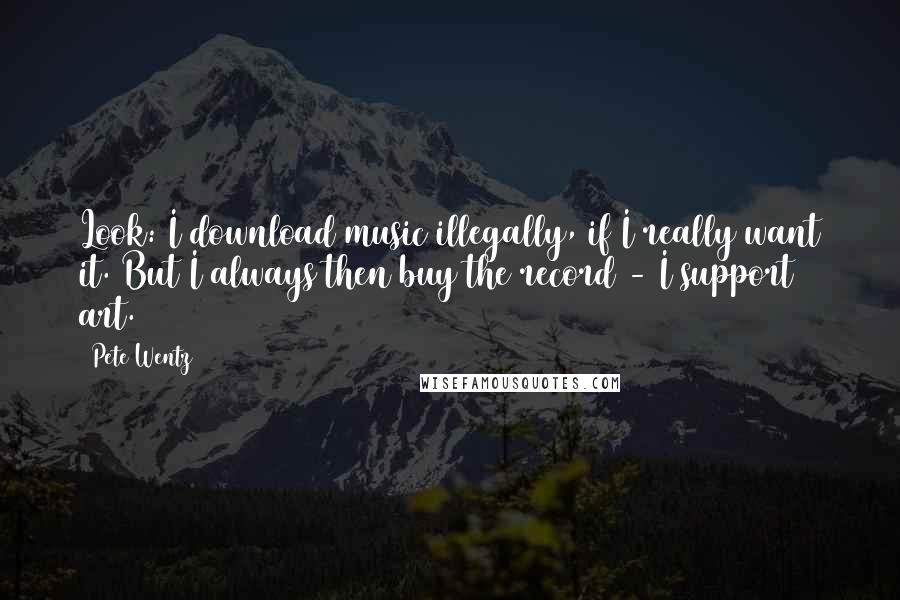 Pete Wentz Quotes: Look: I download music illegally, if I really want it. But I always then buy the record - I support art.