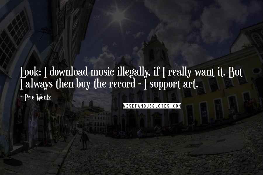 Pete Wentz Quotes: Look: I download music illegally, if I really want it. But I always then buy the record - I support art.