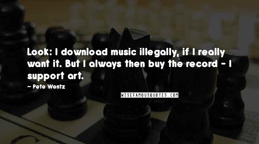 Pete Wentz Quotes: Look: I download music illegally, if I really want it. But I always then buy the record - I support art.