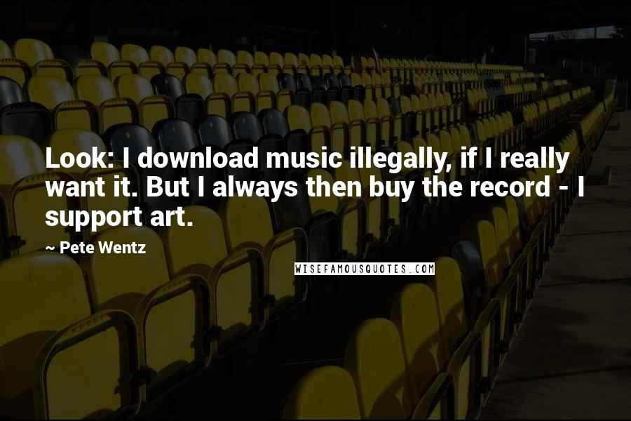Pete Wentz Quotes: Look: I download music illegally, if I really want it. But I always then buy the record - I support art.