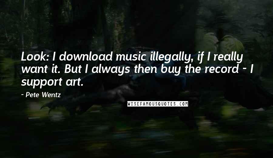 Pete Wentz Quotes: Look: I download music illegally, if I really want it. But I always then buy the record - I support art.