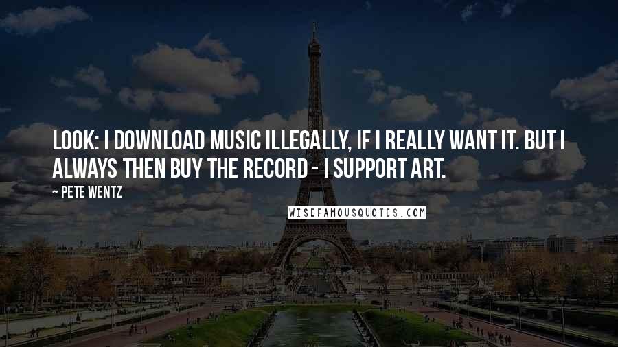 Pete Wentz Quotes: Look: I download music illegally, if I really want it. But I always then buy the record - I support art.