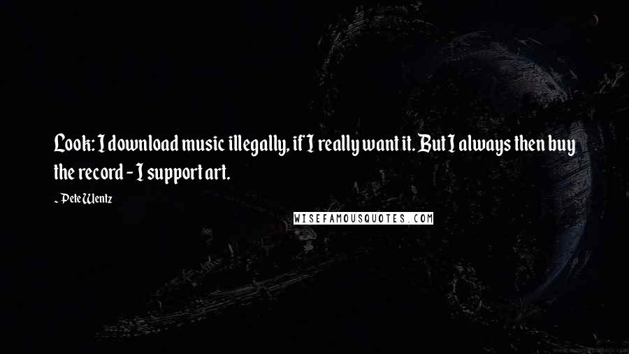 Pete Wentz Quotes: Look: I download music illegally, if I really want it. But I always then buy the record - I support art.