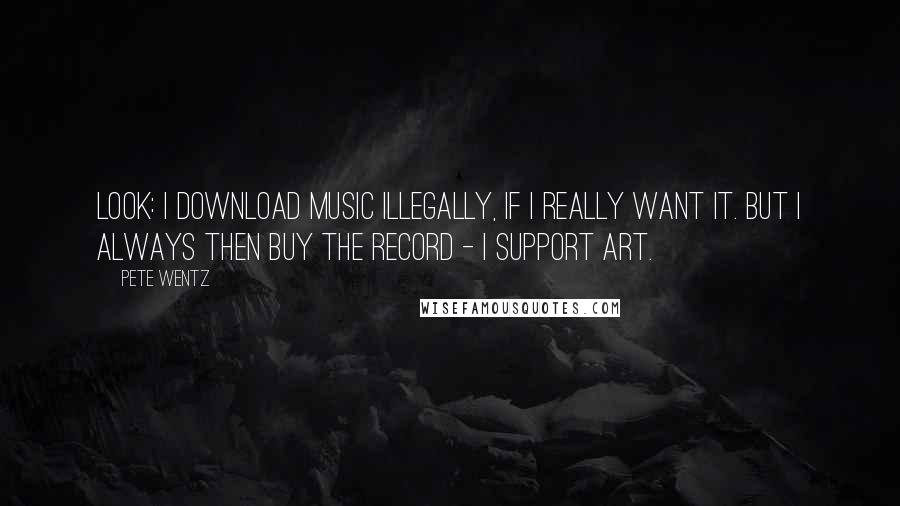 Pete Wentz Quotes: Look: I download music illegally, if I really want it. But I always then buy the record - I support art.