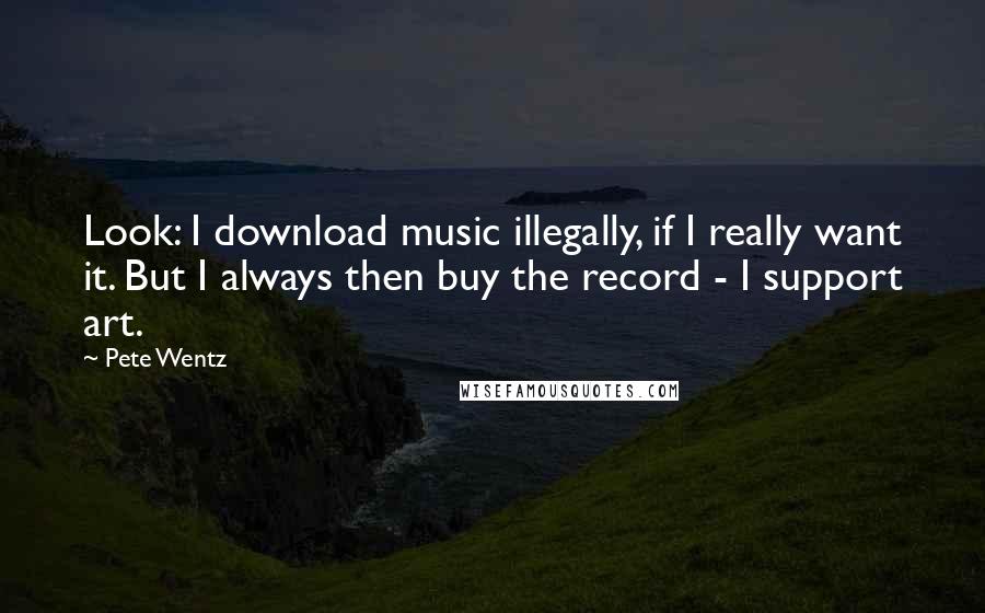 Pete Wentz Quotes: Look: I download music illegally, if I really want it. But I always then buy the record - I support art.