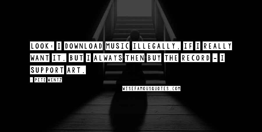 Pete Wentz Quotes: Look: I download music illegally, if I really want it. But I always then buy the record - I support art.