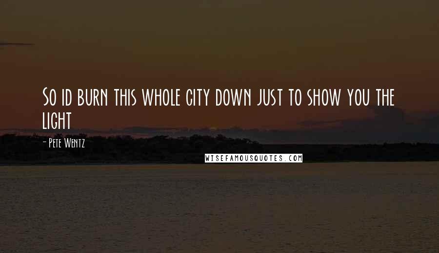 Pete Wentz Quotes: So id burn this whole city down just to show you the light