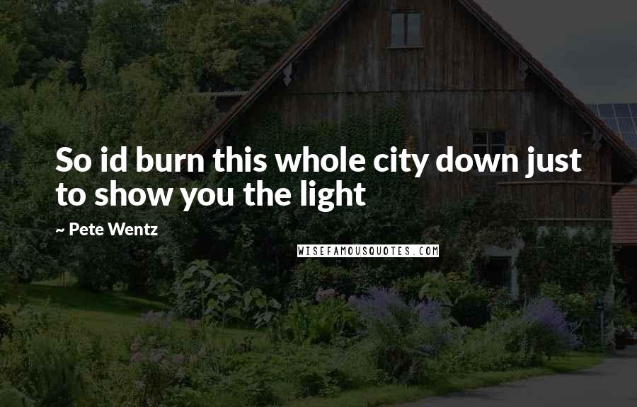 Pete Wentz Quotes: So id burn this whole city down just to show you the light