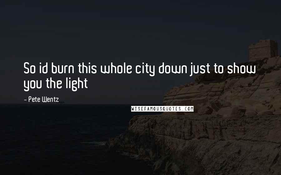 Pete Wentz Quotes: So id burn this whole city down just to show you the light