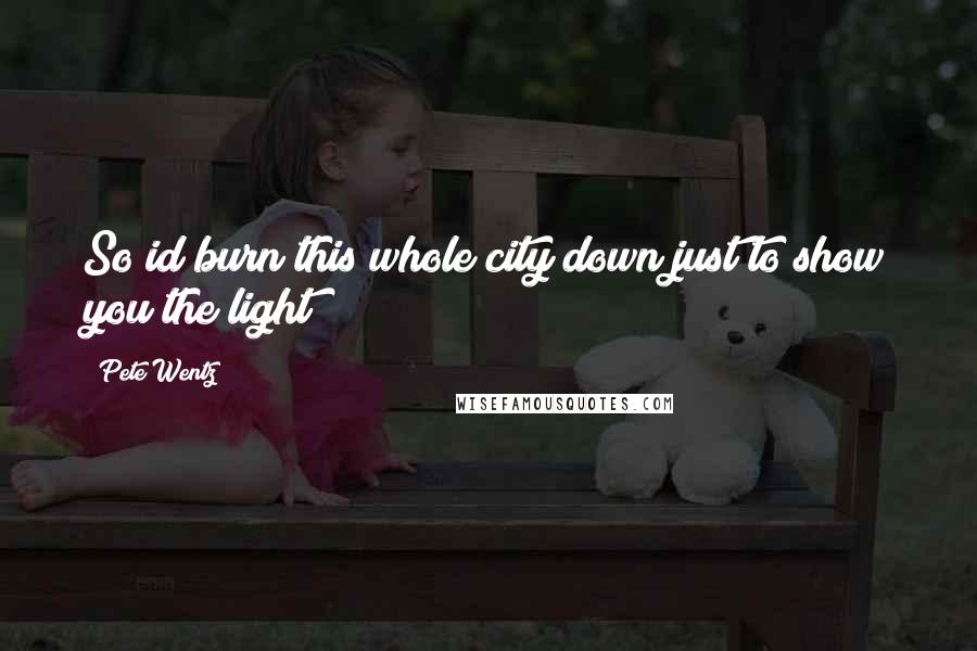 Pete Wentz Quotes: So id burn this whole city down just to show you the light