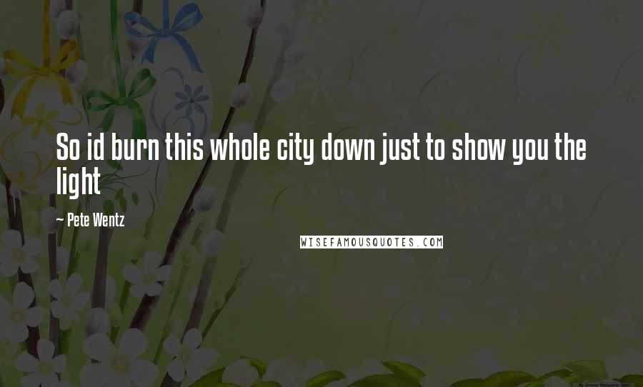 Pete Wentz Quotes: So id burn this whole city down just to show you the light