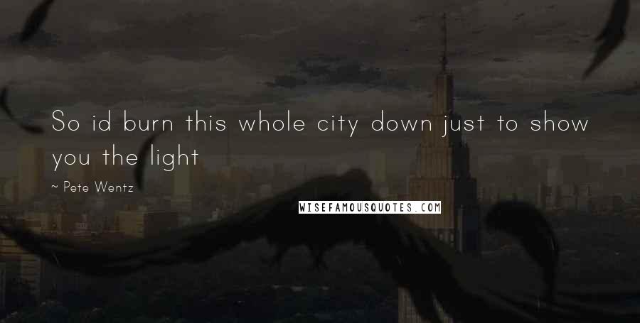 Pete Wentz Quotes: So id burn this whole city down just to show you the light