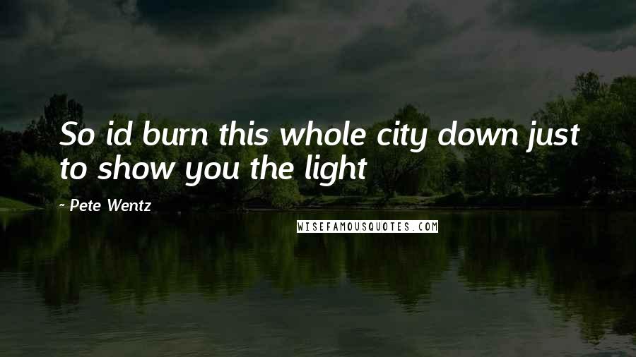 Pete Wentz Quotes: So id burn this whole city down just to show you the light