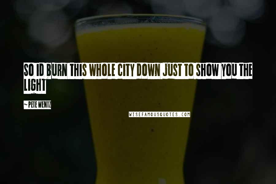 Pete Wentz Quotes: So id burn this whole city down just to show you the light