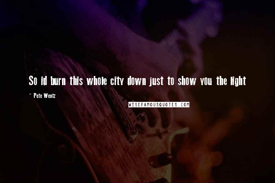 Pete Wentz Quotes: So id burn this whole city down just to show you the light