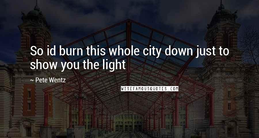 Pete Wentz Quotes: So id burn this whole city down just to show you the light